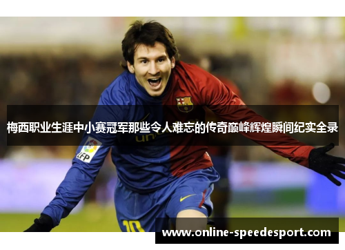 梅西职业生涯中小赛冠军那些令人难忘的传奇巅峰辉煌瞬间纪实全录