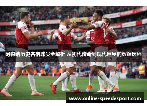 阿森纳历史名宿球员全解析 从初代传奇到现代巨星的辉煌历程